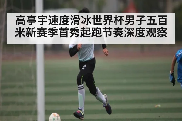 高亭宇速度滑冰世界杯男子五百米新赛季首秀起跑节奏深度观察